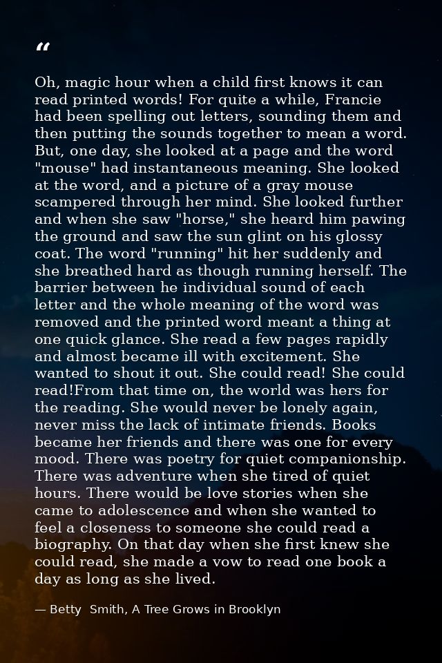 Oh, magic hour when a child first knows it can read printed words! For quite a while, Francie had been spelling out lett — Betty  Smith, A Tree Grows in Brooklyn