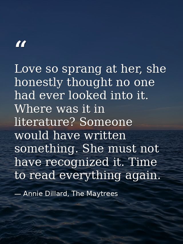 Love so sprang at her, she honestly thought no one had ever looked into it. Where was it in literature? Someone would ha — Annie Dillard, The Maytrees