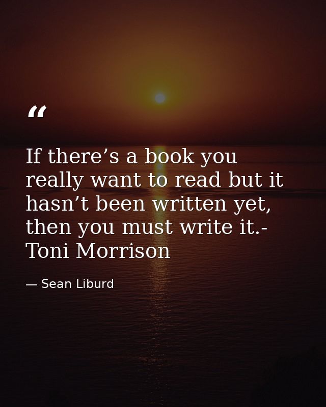 If there’s a book you really want to read but it hasn’t been written yet, then you must write it.- Toni Morrison — Sean Liburd