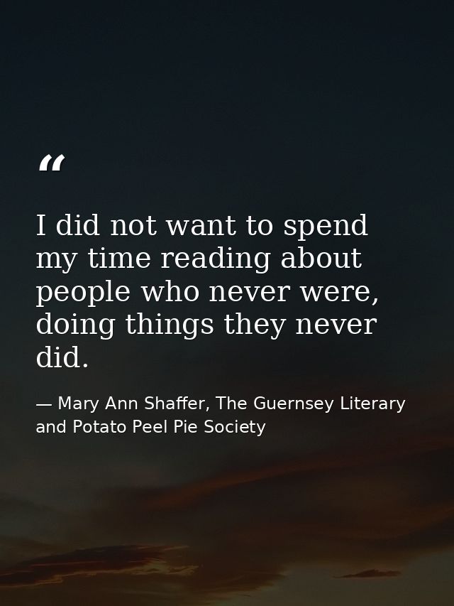 I did not want to spend my time reading about people who never were, doing things they never did. — Mary Ann Shaffer, The Guernsey Literary and Potato Peel Pie Society