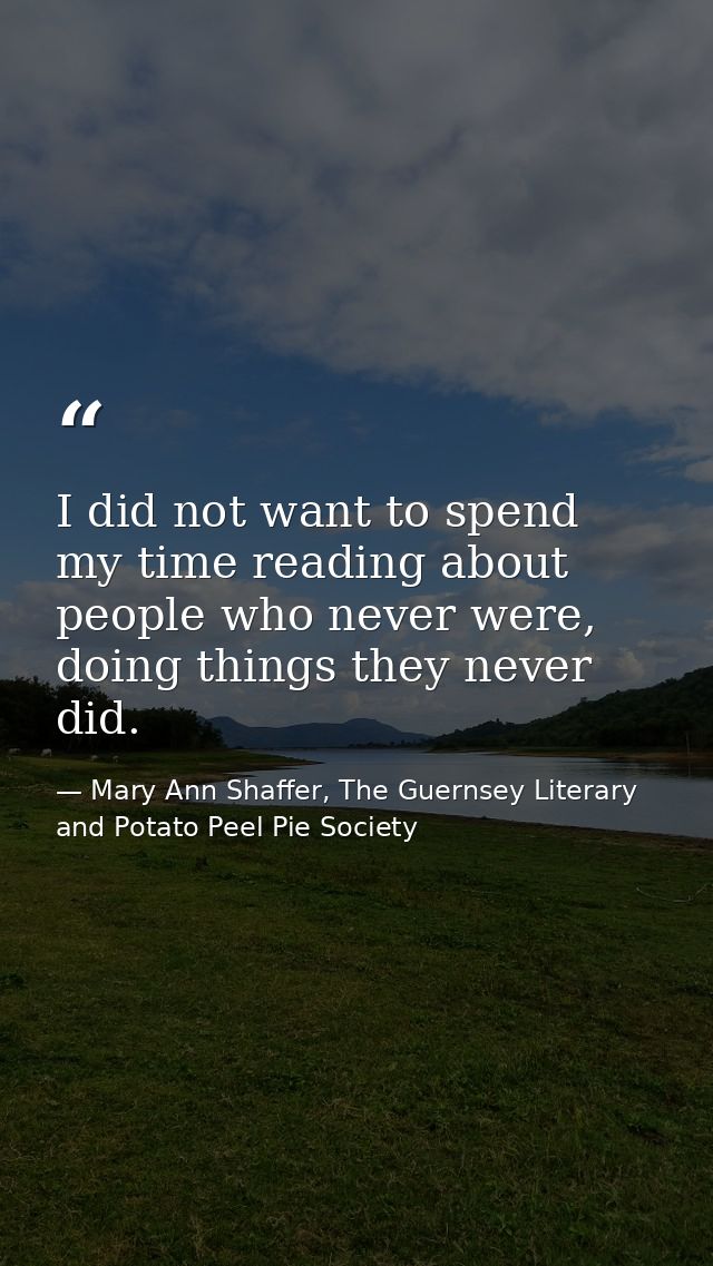 I did not want to spend my time reading about people who never were, doing things they never did. — Mary Ann Shaffer, The Guernsey Literary and Potato Peel Pie Society