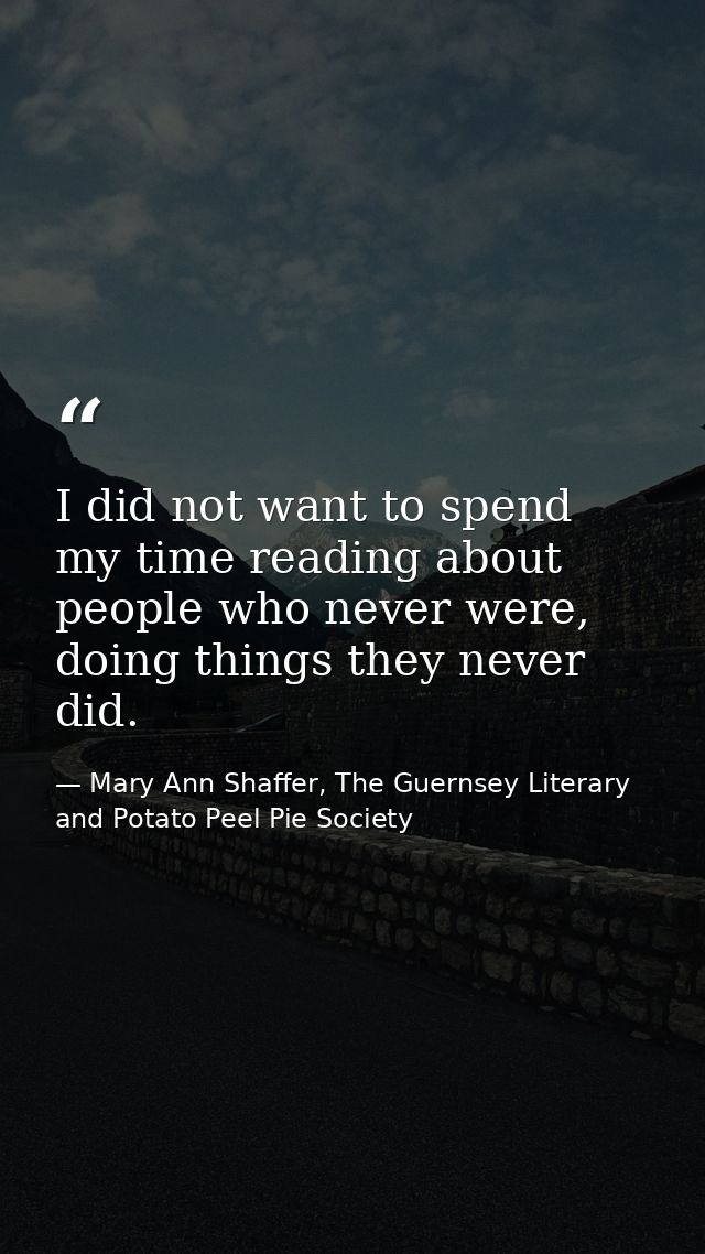I did not want to spend my time reading about people who never were, doing things they never did. — Mary Ann Shaffer, The Guernsey Literary and Potato Peel Pie Society