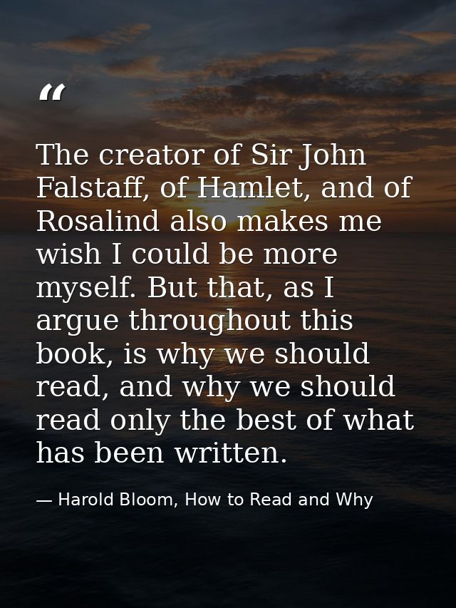 The creator of Sir John Falstaff, of Hamlet, and of Rosalind also makes me wish I could be more myself. But that, as I a — Harold Bloom, How to Read and Why