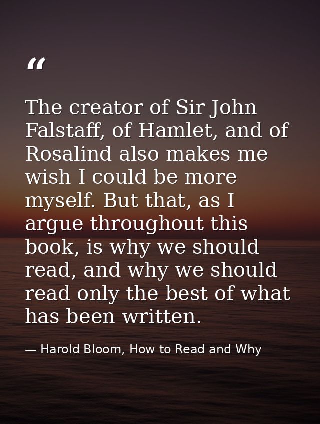 The creator of Sir John Falstaff, of Hamlet, and of Rosalind also makes me wish I could be more myself. But that, as I a — Harold Bloom, How to Read and Why