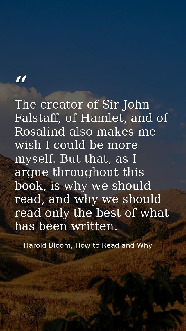 The creator of Sir John Falstaff, of Hamlet, and of Rosalind also makes me wish I could be more myself. But that, as I a — Harold Bloom, How to Read and Why