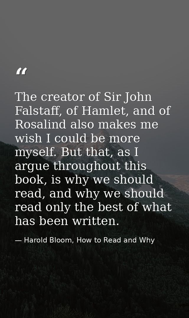 The creator of Sir John Falstaff, of Hamlet, and of Rosalind also makes me wish I could be more myself. But that, as I a — Harold Bloom, How to Read and Why