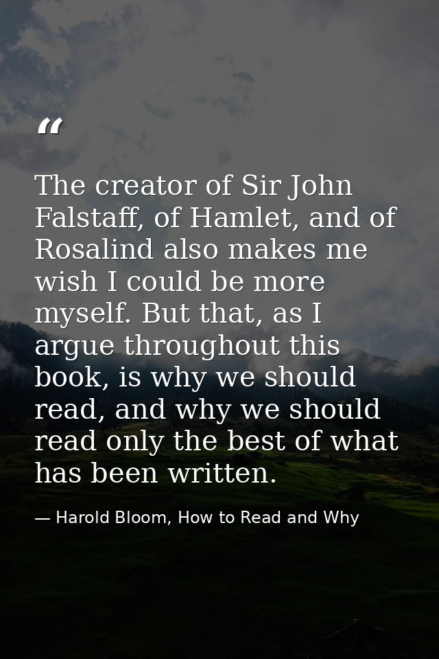 The creator of Sir John Falstaff, of Hamlet, and of Rosalind also makes me wish I could be more myself. But that, as I a — Harold Bloom, How to Read and Why