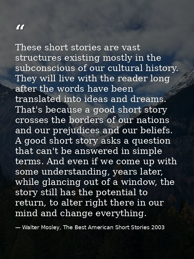These short stories are vast structures existing mostly in the subconscious of our cultural history. They will live with — Walter Mosley, The Best American Short Stories 2003