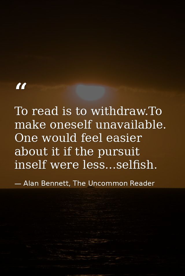 To read is to withdraw.To make oneself unavailable. One would feel easier about it if the pursuit inself were less...sel — Alan Bennett, The Uncommon Reader