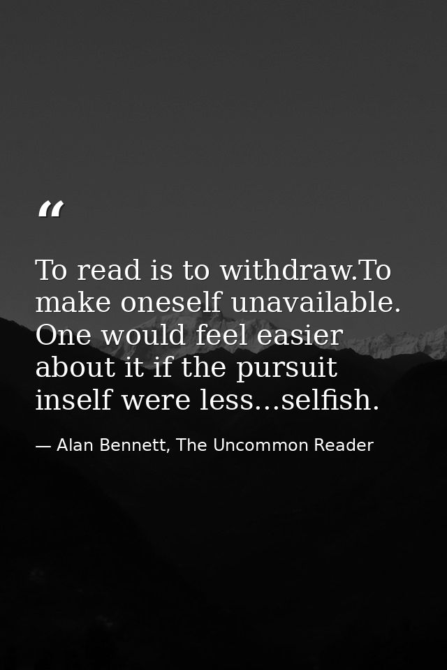 To read is to withdraw.To make oneself unavailable. One would feel easier about it if the pursuit inself were less...sel — Alan Bennett, The Uncommon Reader
