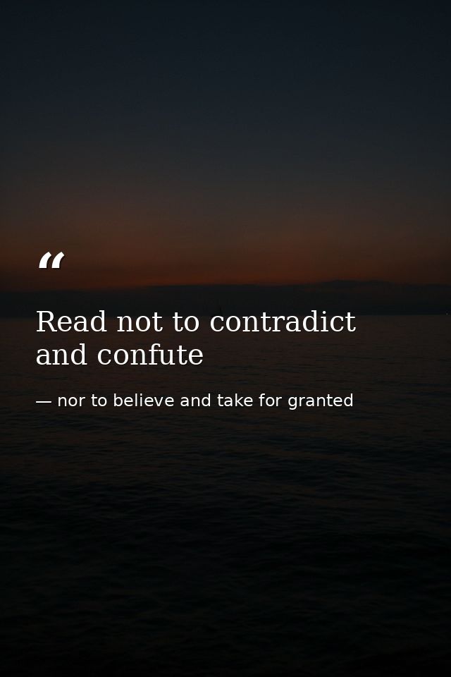 Read not to contradict and confute — nor to believe and take for granted