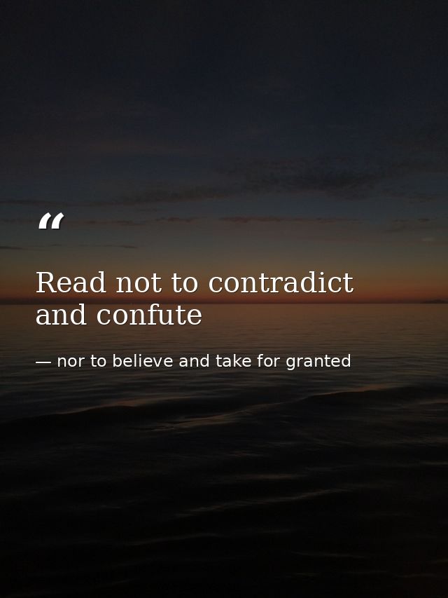 Read not to contradict and confute — nor to believe and take for granted