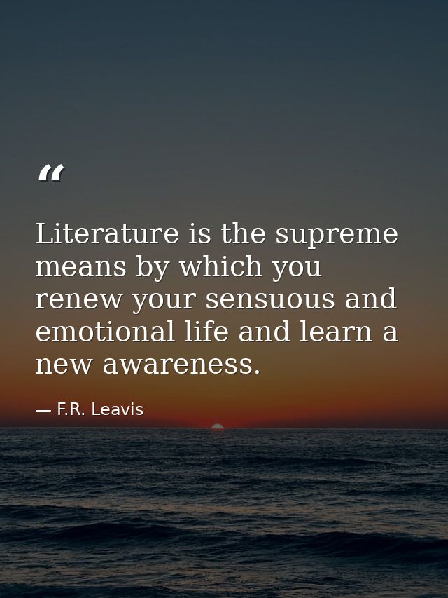 Literature is the supreme means by which you renew your sensuous and emotional life and learn a new awareness. — F.R. Leavis