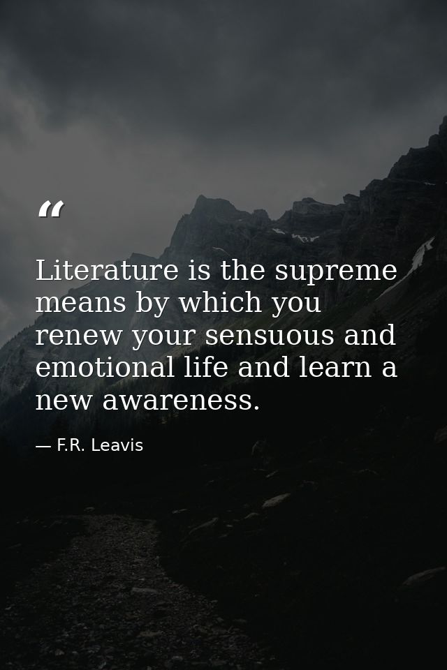 Literature is the supreme means by which you renew your sensuous and emotional life and learn a new awareness. — F.R. Leavis