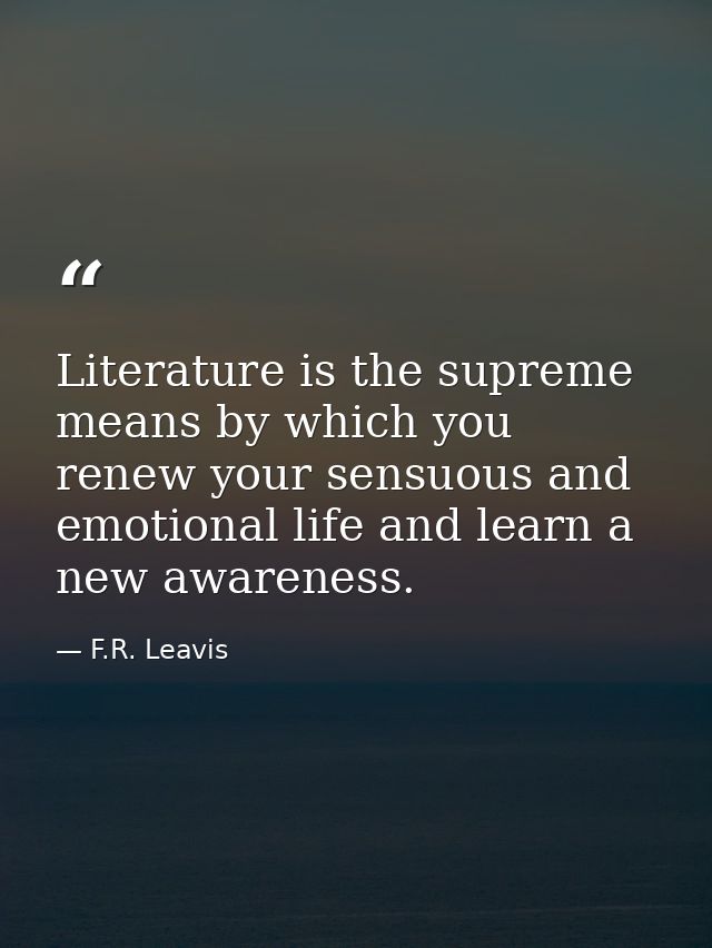 Literature is the supreme means by which you renew your sensuous and emotional life and learn a new awareness. — F.R. Leavis