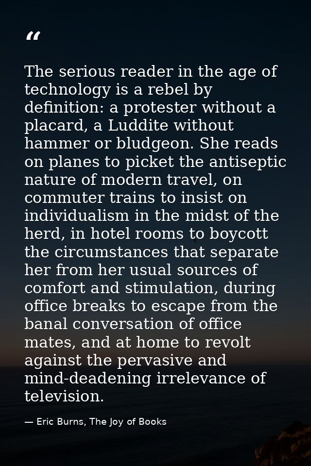 The serious reader in the age of technology is a rebel by definition: a protester without a placard, a Luddite without h — Eric Burns, The Joy of Books
