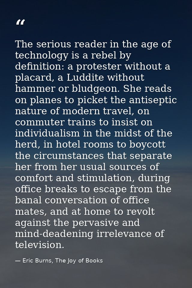 The serious reader in the age of technology is a rebel by definition: a protester without a placard, a Luddite without h — Eric Burns, The Joy of Books