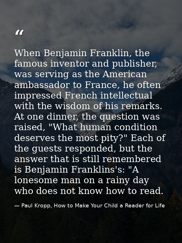When Benjamin Franklin, the famous inventor and publisher, was serving as the American ambassador to France, he often im — Paul Kropp, How to Make Your Child a Reader for Life