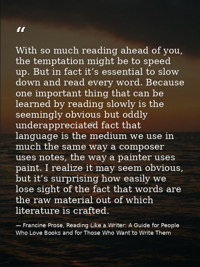 With so much reading ahead of you, the temptation might be to speed up. But in fact it’s essential to slow down and read — Francine Prose, Reading Like a Writer: A Guide for People Who Love Books and for Those Who Want to Write Them