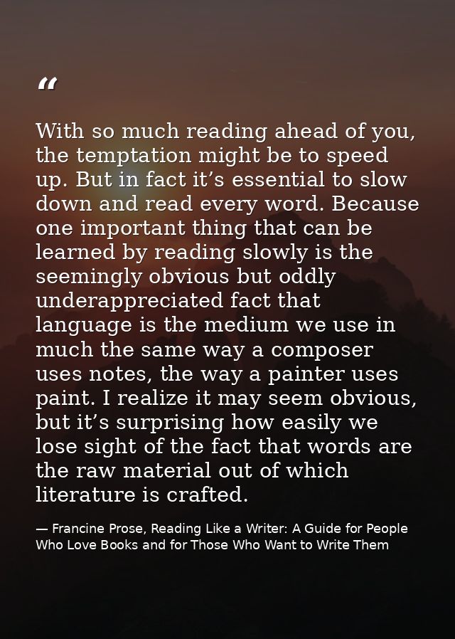 With so much reading ahead of you, the temptation might be to speed up. But in fact it’s essential to slow down and read — Francine Prose, Reading Like a Writer: A Guide for People Who Love Books and for Those Who Want to Write Them