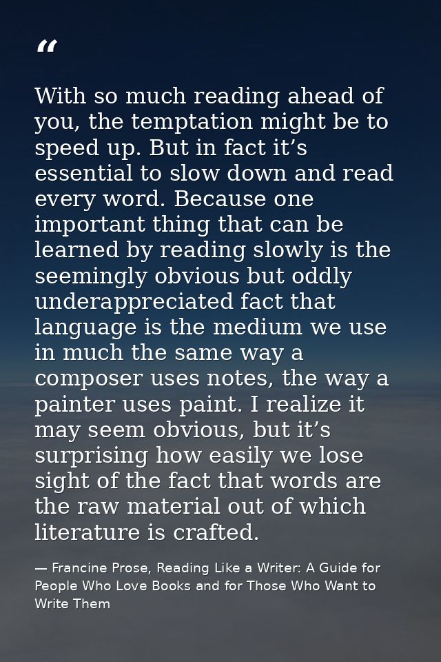With so much reading ahead of you, the temptation might be to speed up. But in fact it’s essential to slow down and read — Francine Prose, Reading Like a Writer: A Guide for People Who Love Books and for Those Who Want to Write Them