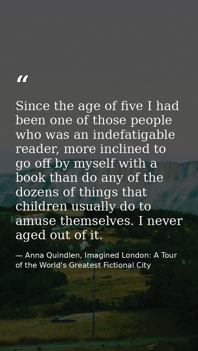 Since the age of five I had been one of those people who was an indefatigable reader, more inclined to go off by myself  — Anna Quindlen, Imagined London: A Tour of the World's Greatest Fictional City