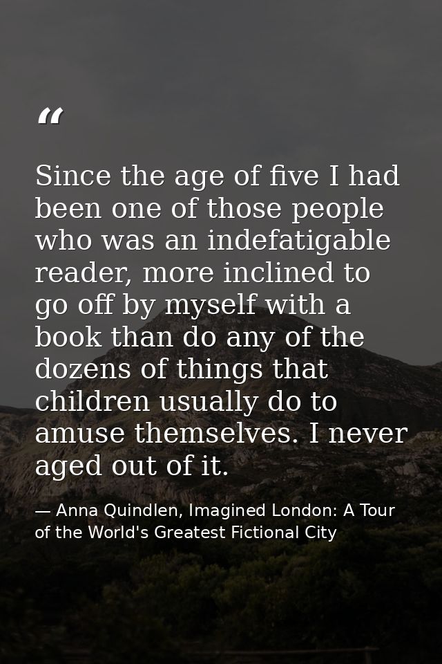 Since the age of five I had been one of those people who was an indefatigable reader, more inclined to go off by myself  — Anna Quindlen, Imagined London: A Tour of the World's Greatest Fictional City