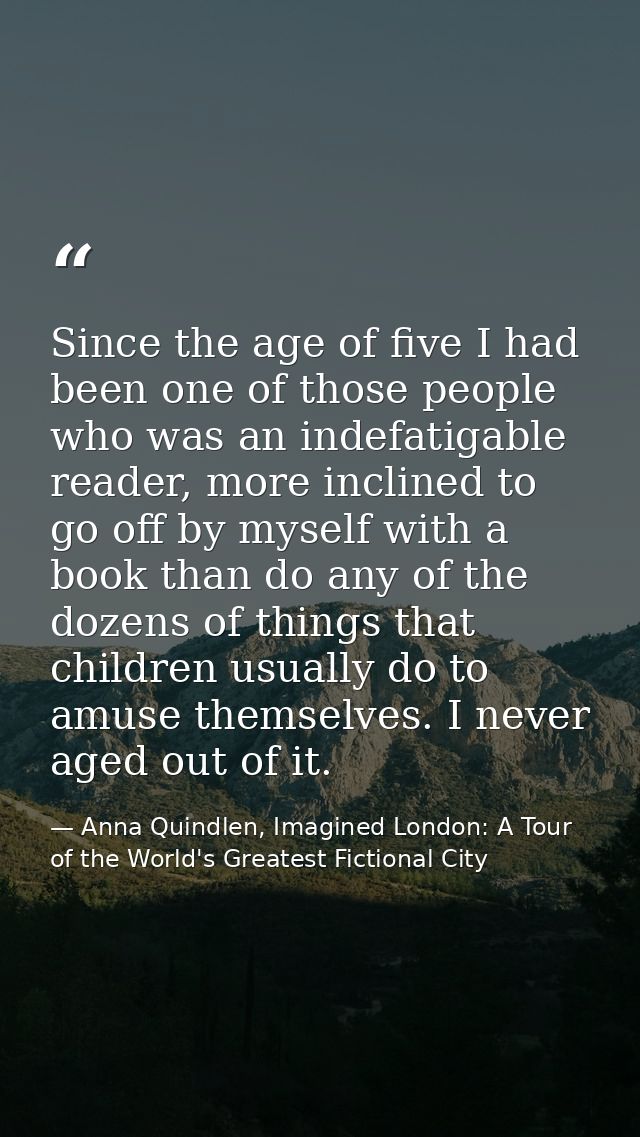 Since the age of five I had been one of those people who was an indefatigable reader, more inclined to go off by myself  — Anna Quindlen, Imagined London: A Tour of the World's Greatest Fictional City