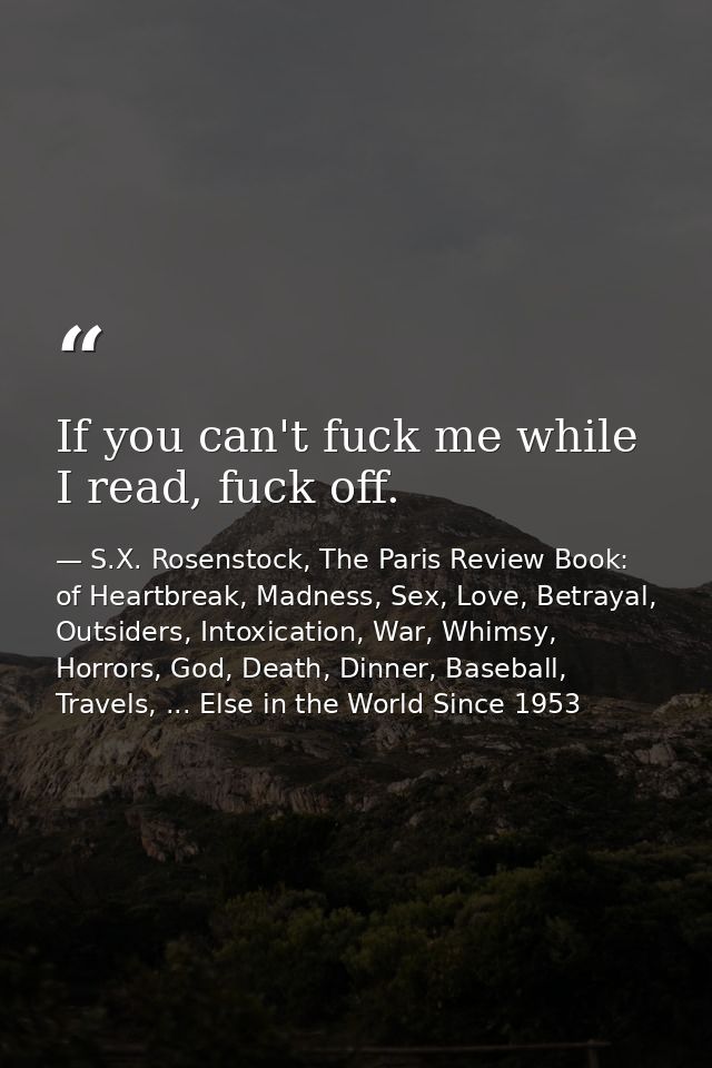 If you can't fuck me while I read, fuck off. — S.X. Rosenstock, The Paris Review Book: of Heartbreak, Madness, Sex, Love, Betrayal, Outsiders, Intoxication, War, Whimsy, Horrors, God, Death, Dinner, Baseball, Travels, ... Else in the World Since 1953