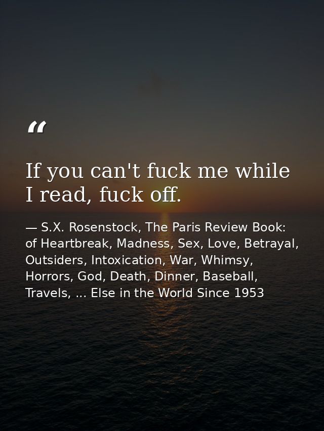 If you can't fuck me while I read, fuck off. — S.X. Rosenstock, The Paris Review Book: of Heartbreak, Madness, Sex, Love, Betrayal, Outsiders, Intoxication, War, Whimsy, Horrors, God, Death, Dinner, Baseball, Travels, ... Else in the World Since 1953