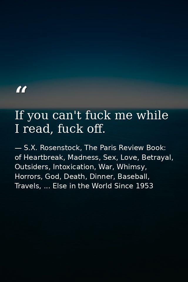 If you can't fuck me while I read, fuck off. — S.X. Rosenstock, The Paris Review Book: of Heartbreak, Madness, Sex, Love, Betrayal, Outsiders, Intoxication, War, Whimsy, Horrors, God, Death, Dinner, Baseball, Travels, ... Else in the World Since 1953