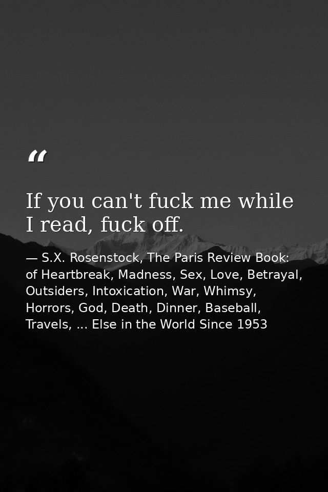If you can't fuck me while I read, fuck off. — S.X. Rosenstock, The Paris Review Book: of Heartbreak, Madness, Sex, Love, Betrayal, Outsiders, Intoxication, War, Whimsy, Horrors, God, Death, Dinner, Baseball, Travels, ... Else in the World Since 1953