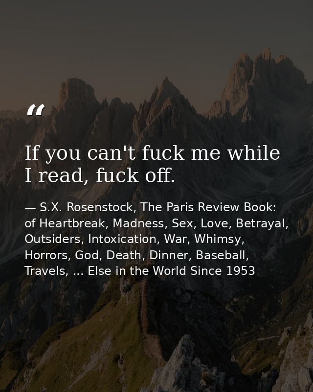 If you can't fuck me while I read, fuck off. — S.X. Rosenstock, The Paris Review Book: of Heartbreak, Madness, Sex, Love, Betrayal, Outsiders, Intoxication, War, Whimsy, Horrors, God, Death, Dinner, Baseball, Travels, ... Else in the World Since 1953