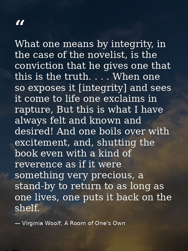 What one means by integrity, in the case of the novelist, is the conviction that he gives one that this is the truth. .  — Virginia Woolf, A Room of One's Own