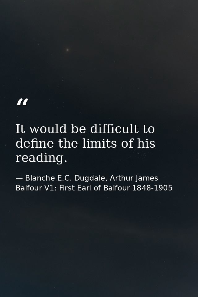 It would be difficult to define the limits of his reading. — Blanche E.C. Dugdale, Arthur James Balfour V1: First Earl of Balfour 1848-1905