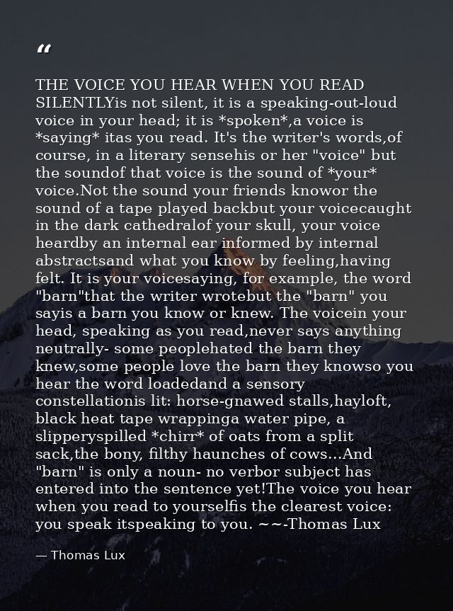 THE VOICE YOU HEAR WHEN YOU READ SILENTLYis not silent, it is a speaking-out-loud voice in your head; it is *spoken*,a v — Thomas Lux