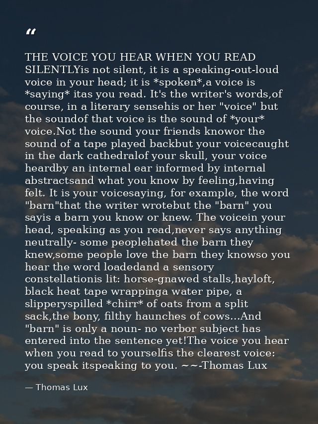 THE VOICE YOU HEAR WHEN YOU READ SILENTLYis not silent, it is a speaking-out-loud voice in your head; it is *spoken*,a v — Thomas Lux