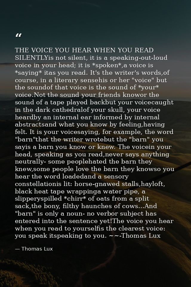 THE VOICE YOU HEAR WHEN YOU READ SILENTLYis not silent, it is a speaking-out-loud voice in your head; it is *spoken*,a v — Thomas Lux