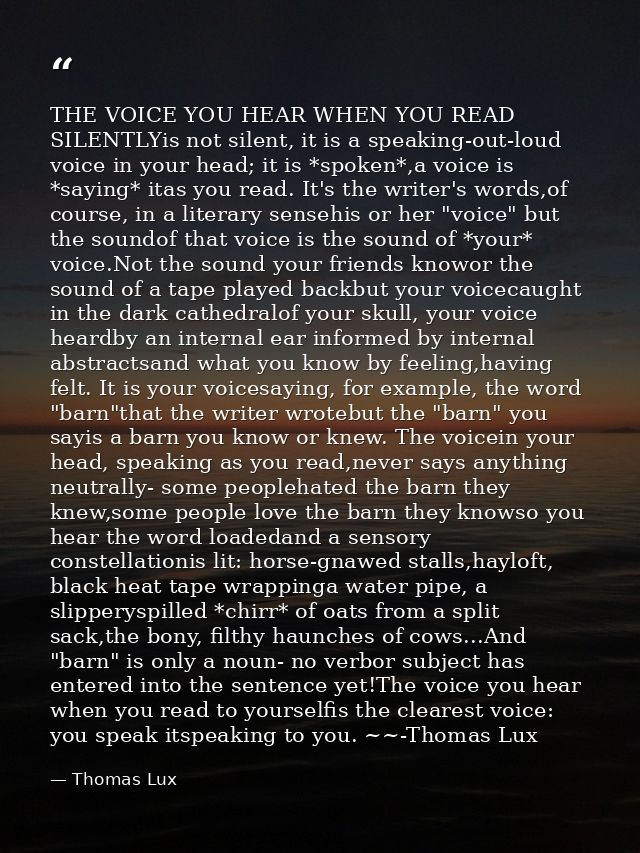THE VOICE YOU HEAR WHEN YOU READ SILENTLYis not silent, it is a speaking-out-loud voice in your head; it is *spoken*,a v — Thomas Lux