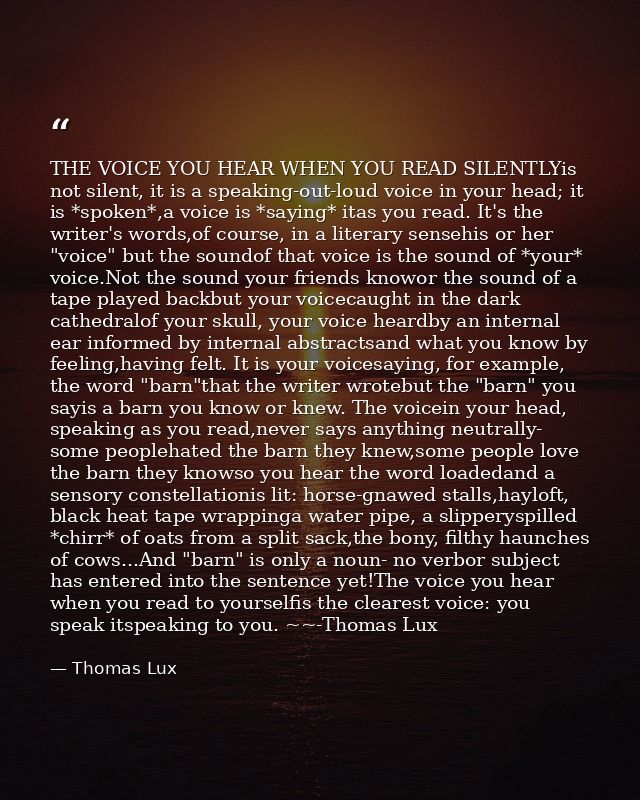 THE VOICE YOU HEAR WHEN YOU READ SILENTLYis not silent, it is a speaking-out-loud voice in your head; it is *spoken*,a v — Thomas Lux
