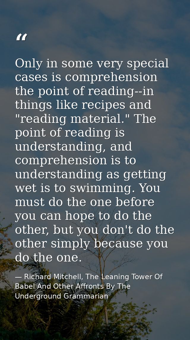 Only in some very special cases is comprehension the point of reading--in things like recipes and "reading material." Th — Richard Mitchell, The Leaning Tower Of Babel And Other Affronts By The Underground Grammarian