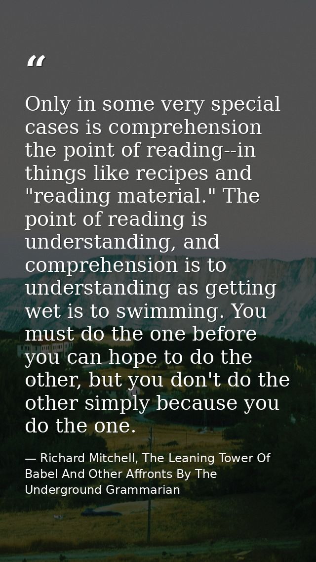 Only in some very special cases is comprehension the point of reading--in things like recipes and "reading material." Th — Richard Mitchell, The Leaning Tower Of Babel And Other Affronts By The Underground Grammarian