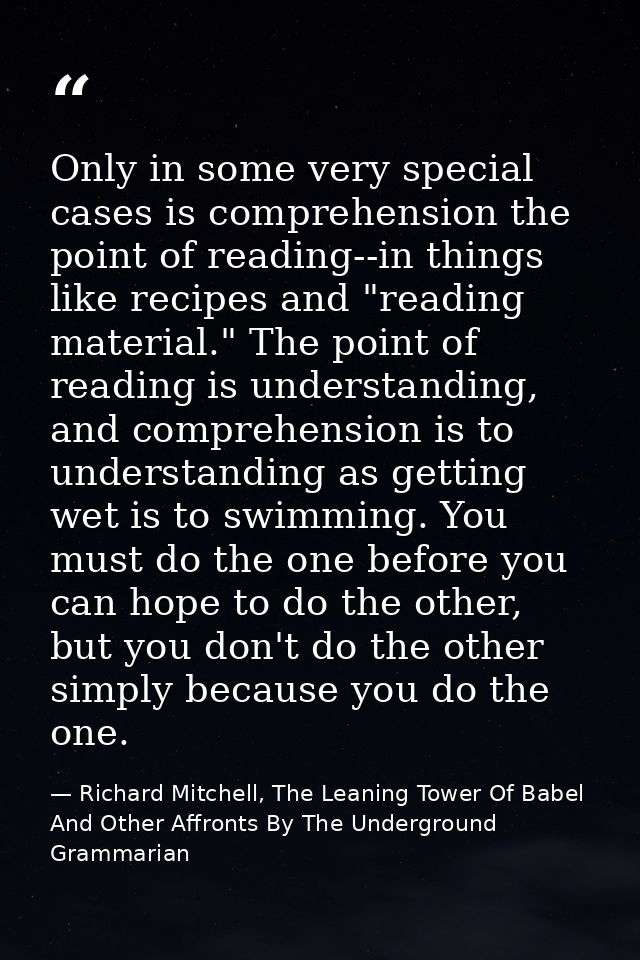Only in some very special cases is comprehension the point of reading--in things like recipes and "reading material." Th — Richard Mitchell, The Leaning Tower Of Babel And Other Affronts By The Underground Grammarian