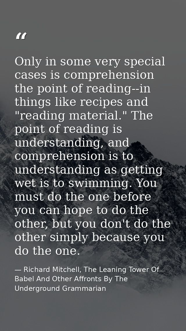 Only in some very special cases is comprehension the point of reading--in things like recipes and "reading material." Th — Richard Mitchell, The Leaning Tower Of Babel And Other Affronts By The Underground Grammarian