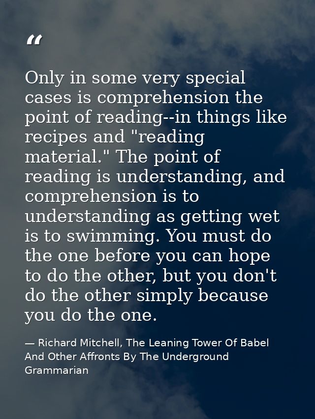 Only in some very special cases is comprehension the point of reading--in things like recipes and "reading material." Th — Richard Mitchell, The Leaning Tower Of Babel And Other Affronts By The Underground Grammarian