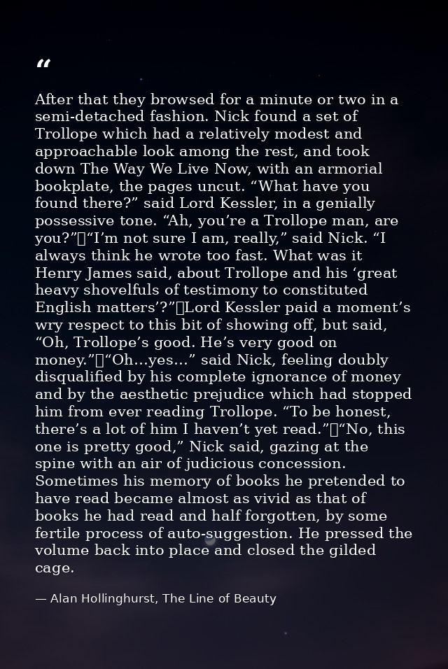 After that they browsed for a minute or two in a semi-detached fashion. Nick found a set of Trollope which had a relativ — Alan Hollinghurst, The Line of Beauty