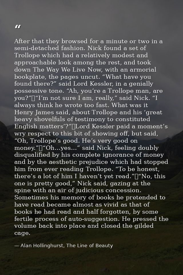 After that they browsed for a minute or two in a semi-detached fashion. Nick found a set of Trollope which had a relativ — Alan Hollinghurst, The Line of Beauty