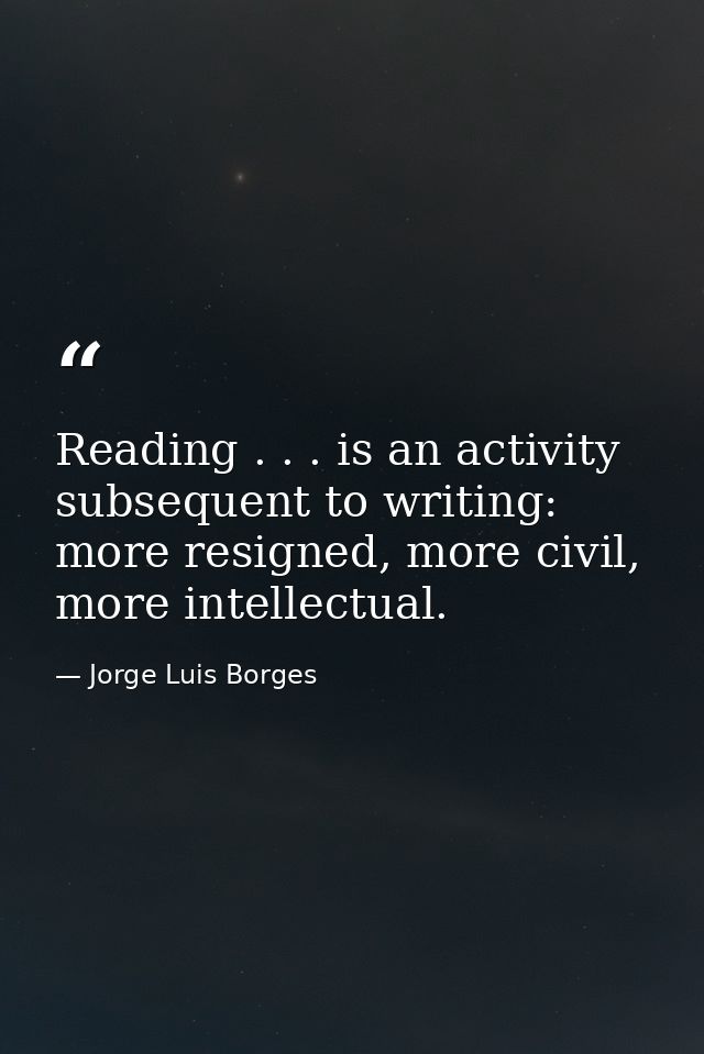 Reading . . . is an activity subsequent to writing: more resigned, more civil, more intellectual. — Jorge Luis Borges
