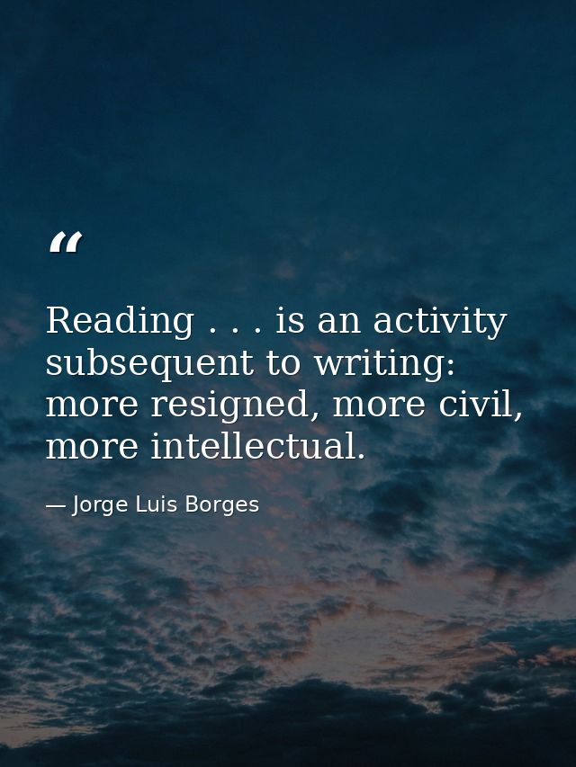 Reading . . . is an activity subsequent to writing: more resigned, more civil, more intellectual. — Jorge Luis Borges