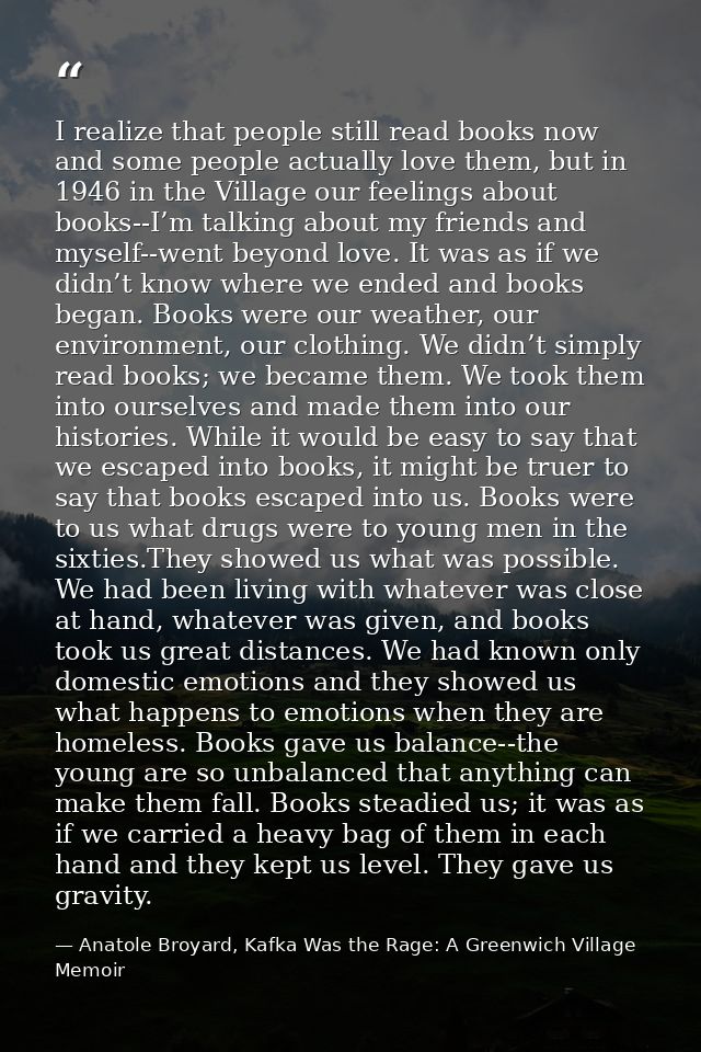 I realize that people still read books now and some people actually love them, but in 1946 in the Village our feelings a — Anatole Broyard, Kafka Was the Rage: A Greenwich Village Memoir